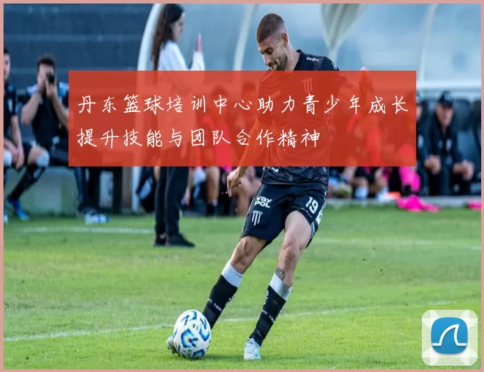 丹东篮球培训中心助力青少年成长提升技能与团队合作精神