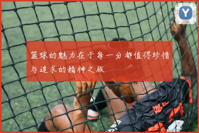 篮球的魅力在于每一分都值得珍惜与追求的精神之旅