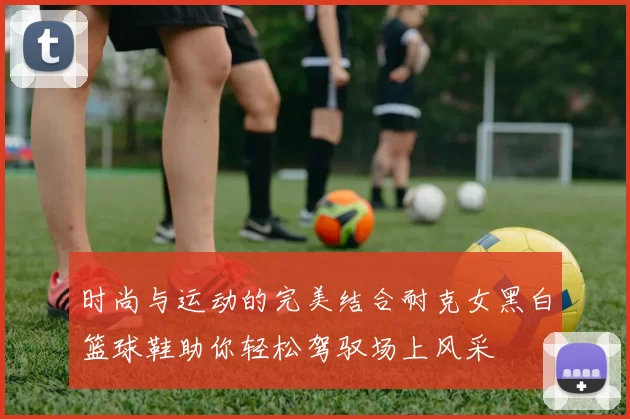 时尚与运动的完美结合耐克女黑白篮球鞋助你轻松驾驭场上风采