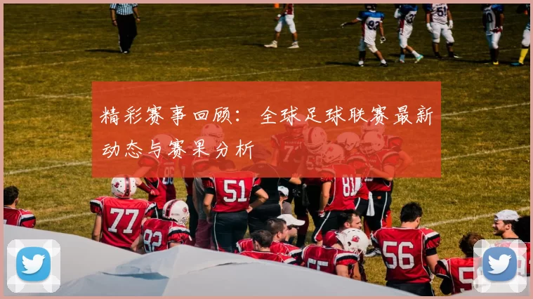 精彩赛事回顾：全球足球联赛最新动态与赛果分析
