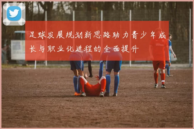 足球发展规划新思路助力青少年成长与职业化进程的全面提升