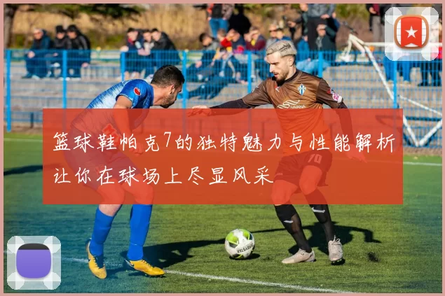 篮球鞋帕克7的独特魅力与性能解析让你在球场上尽显风采