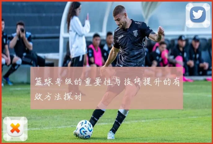 篮球考级的重要性与技巧提升的有效方法探讨